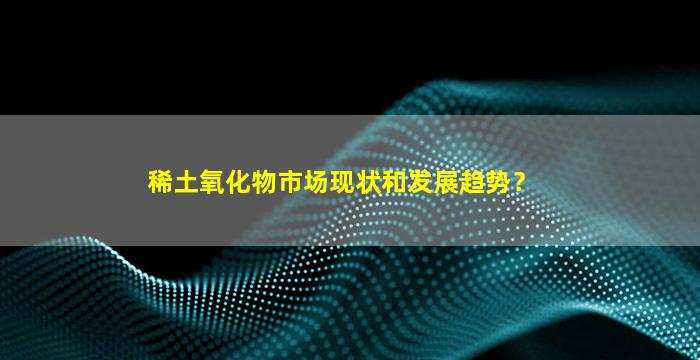 稀土氧化物市场现状和发展趋势？