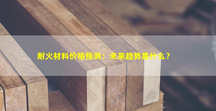 耐火材料价格预测：未来趋势是什么？