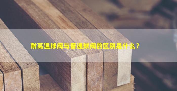 耐高温球阀与普通球阀的区别是什么？