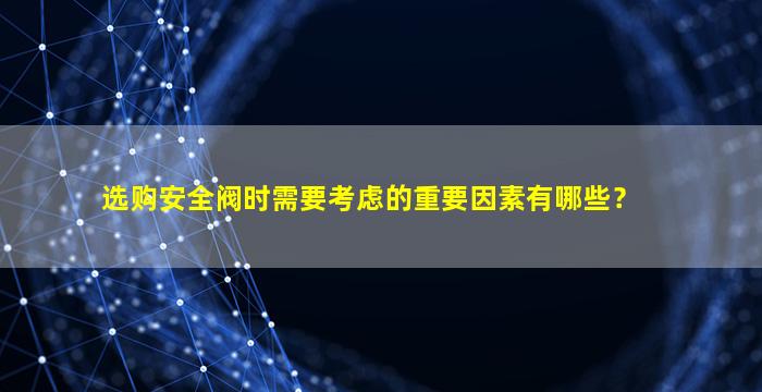 选购安全阀时需要考虑的重要因素有哪些？