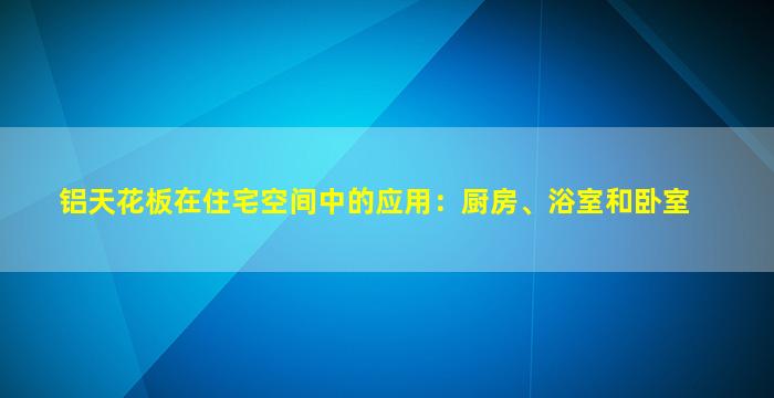 铝天花板在住宅空间中的应用：厨房、浴室和卧室