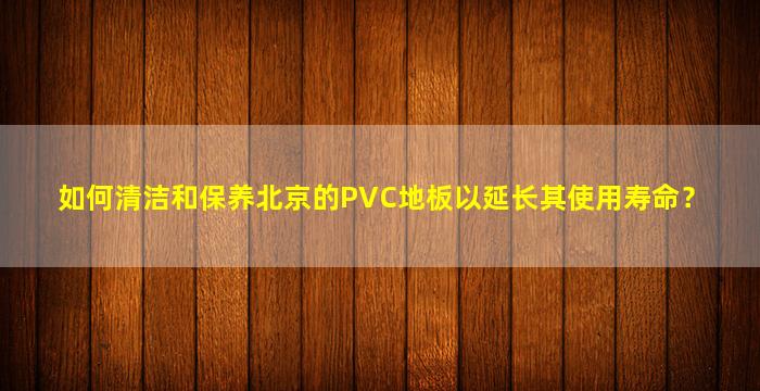 如何清洁和保养北京的PVC地板以延长其使用寿命？